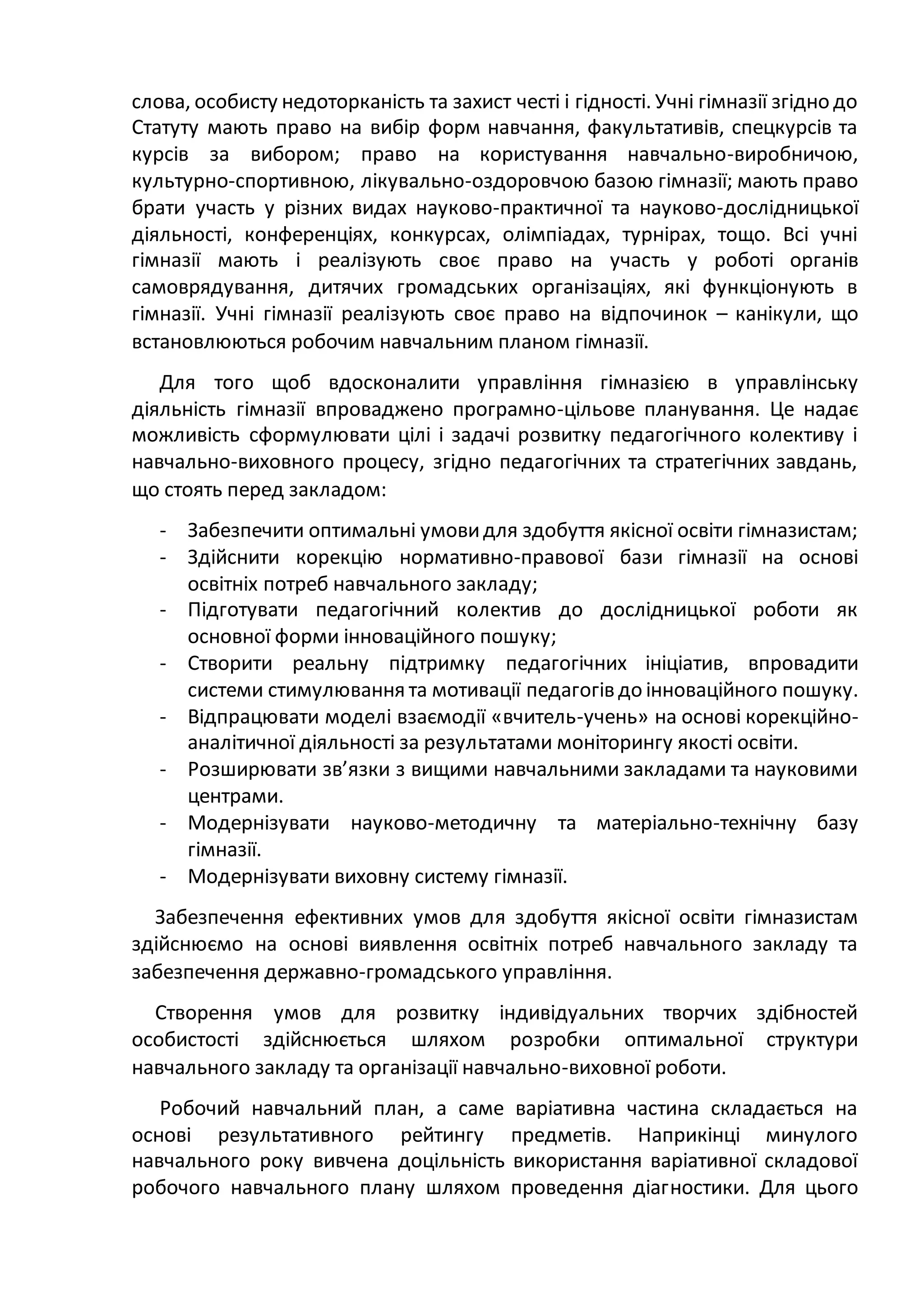 слова, особисту недоторканість та захист честі і гідності. Учні гімназії згідно до
Статуту мають право на вибір форм навчання, факультативів, спецкурсів та
курсів за вибором; право на користування навчально-виробничою,
культурно-спортивною, лікувально-оздоровчою базою гімназії; мають право
брати участь у різних видах науково-практичної та науково-дослідницької
діяльності, конференціях, конкурсах, олімпіадах, турнірах, тощо. Всі учні
гімназії мають і реалізують своє право на участь у роботі органів
самоврядування, дитячих громадських організаціях, які функціонують в
гімназії. Учні гімназії реалізують своє право на відпочинок – канікули, що
встановлюються робочим навчальним планом гімназії.
Для того щоб вдосконалити управління гімназією в управлінську
діяльність гімназії впроваджено програмно-цільове планування. Це надає
можливість сформулювати цілі і задачі розвитку педагогічного колективу і
навчально-виховного процесу, згідно педагогічних та стратегічних завдань,
що стоять перед закладом:
- Забезпечити оптимальні умовидля здобуття якісної освіти гімназистам;
- Здійснити корекцію нормативно-правової бази гімназії на основі
освітніх потреб навчального закладу;
- Підготувати педагогічний колектив до дослідницької роботи як
основної форми інноваційного пошуку;
- Створити реальну підтримку педагогічних ініціатив, впровадити
системи стимулювання та мотивації педагогів до інноваційного пошуку.
- Відпрацювати моделі взаємодії «вчитель-учень» на основі корекційно-
аналітичної діяльності за результатами моніторингу якості освіти.
- Розширювати зв’язки з вищими навчальними закладами та науковими
центрами.
- Модернізувати науково-методичну та матеріально-технічну базу
гімназії.
- Модернізувати виховну систему гімназії.
Забезпечення ефективних умов для здобуття якісної освіти гімназистам
здійснюємо на основі виявлення освітніх потреб навчального закладу та
забезпечення державно-громадського управління.
Створення умов для розвитку індивідуальних творчих здібностей
особистості здійснюється шляхом розробки оптимальної структури
навчального закладу та організації навчально-виховної роботи.
Робочий навчальний план, а саме варіативна частина складається на
основі результативного рейтингу предметів. Наприкінці минулого
навчального року вивчена доцільність використання варіативної складової
робочого навчального плану шляхом проведення діагностики. Для цього
 