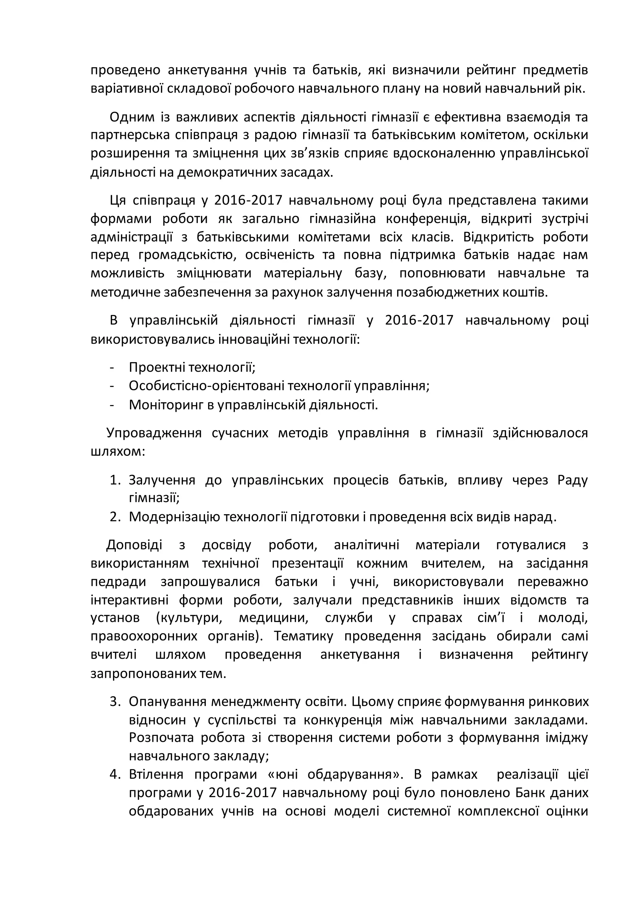 проведено анкетування учнів та батьків, які визначили рейтинг предметів
варіативної складової робочого навчального плану на новий навчальний рік.
Одним із важливих аспектів діяльності гімназії є ефективна взаємодія та
партнерська співпраця з радою гімназії та батьківським комітетом, оскільки
розширення та зміцнення цих зв’язків сприяє вдосконаленню управлінської
діяльності на демократичних засадах.
Ця співпраця у 2016-2017 навчальному році була представлена такими
формами роботи як загально гімназійна конференція, відкриті зустрічі
адміністрації з батьківськими комітетами всіх класів. Відкритість роботи
перед громадськістю, освіченість та повна підтримка батьків надає нам
можливість зміцнювати матеріальну базу, поповнювати навчальне та
методичне забезпечення за рахунок залучення позабюджетних коштів.
В управлінській діяльності гімназії у 2016-2017 навчальному році
використовувались інноваційні технології:
- Проектні технології;
- Особистісно-орієнтовані технології управління;
- Моніторинг в управлінській діяльності.
Упровадження сучасних методів управління в гімназії здійснювалося
шляхом:
1. Залучення до управлінських процесів батьків, впливу через Раду
гімназії;
2. Модернізацію технології підготовки і проведення всіх видів нарад.
Доповіді з досвіду роботи, аналітичні матеріали готувалися з
використанням технічної презентації кожним вчителем, на засідання
педради запрошувалися батьки і учні, використовували переважно
інтерактивні форми роботи, залучали представників інших відомств та
установ (культури, медицини, служби у справах сім’ї і молоді,
правоохоронних органів). Тематику проведення засідань обирали самі
вчителі шляхом проведення анкетування і визначення рейтингу
запропонованих тем.
3. Опанування менеджменту освіти. Цьому сприяє формування ринкових
відносин у суспільстві та конкуренція між навчальними закладами.
Розпочата робота зі створення системи роботи з формування іміджу
навчального закладу;
4. Втілення програми «юні обдарування». В рамках реалізації цієї
програми у 2016-2017 навчальному році було поновлено Банк даних
обдарованих учнів на основі моделі системної комплексної оцінки
 
