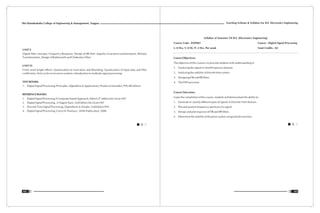 Teaching Scheme & Syllabus For B.E. Electronics Engineering
103
Shri Ramdeobaba College of Engineering & Management, Nagpur
102
UNIT V
Digital filter concepts, Frequency Response, Design of IIR filter: Impulse invariance transformation, Bilinear
Transformation, Design of Butterworth and Chebyshev filters
UNIT VI
Finite word length effects: Quantization by truncation and Rounding, Quantization of Input data and filter
coefficients, limit cycles in recursive systems, Introduction to multirate signal processing.
TEXT BOOKS:
1. Digital Signal Processing: Principles, Algorithms & Applications, Proakis & Monalkis, PHI,4th Edition
REFERENCE BOOKS:
th
1. Digital Signal Processing A Computer based Approach, Mitra S,4 edition Mc-Graw Hill
2. Digital Signal Processing , A Nagoor Kani, 2nd Edition Mc-Graw Hill
3. Discrete Time Signal Processing, Oppenheim & Schafer, 2nd Edition PHI
4. Digital Signal Processing, Cavicchi Thomas J., Wille Publication, 2000
Syllabus of Semester VII B.E. (Electronics Engineering)
Course Code : ENP403 Course : Digital Signal Processing
L: 0 Hrs, T: 0 Hr, P: 2 Hrs. Per week Total Crédits : 02
Course Objectives:
The objective of this course is to provide students with understanding of
1. Analyzing the signals in time/Frequency domain.
2. Analyzing the stability of discrete time system.
3. Designing FIR and IIR filters.
4. The DSP processor.
Course Outcomes:
Upon the completion of this course, students will demonstrate the ability to:
1. Generate or classify different types of signals in Discrete Time domain
2. Plot and analyze frequency spectrum of a signal.
3. Design and plot response of FIR and IIR filters.
4. Determine the stability of the given system using transfer function.
 