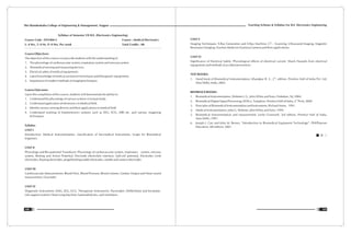 Teaching Scheme & Syllabus For B.E. Electronics Engineering
109
Shri Ramdeobaba College of Engineering & Management, Nagpur
108
Syllabus of Semester VII B.E. (Electronics Engineering)
Course Code : ENT404-3 Course : Medical Electronics
L: 4 Hrs, T: 0 Hr, P: 0 Hrs. Per week Total Credits : 08
Course Objectives:
The objective of this course is to provide students with the understanding of
1. The physiology of cardiovascular system, respiratory system and nervous system
2. Biomedical sensing and measuring devices.
3. Electrical safety of medical equipments.
4. Latest knowledge of medical assistance/ techniques and therapeutic equipments.
5. Importance of modern methods of imaging techniques.
Course Outcomes:
Upon the completion of this course, students will demonstrate the ability to:
1. Understand the physiology of various systems in human body.
2. Understand application of electronics in Medical field.
3. Identify various sensing devices and their applications in medical field
4. Understand working of bioelectronics systems such as EEG, ECG, MRI etc. and various imagining
techniques.
Syllabus
UNIT I
Introduction: Medical Instrumentation, classification of bio-medical Instruments, Scope for Biomedical
Engineers.
UNIT II
Physiology and Bio-potential Transducer: Physiology of cardiovascular system, respiratory system, nervous
system, Resting and Action Potential, Electrode electrolyte interface, half-cell potential, Electrodes Limb
electrodes, floating electrodes, pregelled disposable electrodes, needle and surface electrodes
UNIT III
Cardiovascular Measurements: Blood Flow, Blood Pressure, Blood volume, Cardiac Output and Heart sound
measurement. Oxymeter.
UNIT IV
Diagnostic Instruments: EMG, EEG, ECG. Therapeutic Instruments: Pacemaker, Defibrillator and Incubator.
Life support systems: Heart Lung Machine, haemodialysers, and ventilators.
UNIT V
Imaging Techniques: X-Ray Generation and X-Ray Machine, CT – Scanning, Ultrasound Imaging, Magnetic
Resonance Imaging, Nuclear Medicine (Gamma Camera) and their applications.
UNIT VI
Significance of Electrical Safety: Physiological effects of electrical current, Shock Hazards from electrical
equipments and methods of accident prevention.
TEXT BOOKS:
nd
1. Hand book of Biomedical Instrumentation, Khandpur R. S., 2 , edition, Prentice Hall of India Pvt. Ltd,
New Delhi, India, 2003.
REFERENCE BOOKS:
1. Biomedical Instrumentation, Webster J. G., John Wiley and Sons, Hoboken, NJ, 2004.
nd
2. Biomedical Digital Signal Processing, Willis J. Tompkins, Prentice Hall of India, 2 Print, 2000
3. Principles of Biomedical Instrumentation and Instruments, Richard Aston, 1991.
4. Medical Instrumentation, John G. Webster, John Wiley and Sons, 1999.
5. Biomedical Instrumentation and measurement, Leslie Cromwell, 3rd edition, Prentice Hall of India,
New Delhi, 1997.
6. Joseph J. Carr and John M. Brown, “Introduction to Biomedical Equipment Technology”, PHI/Pearson
Education, 4th edition, 2001.
 