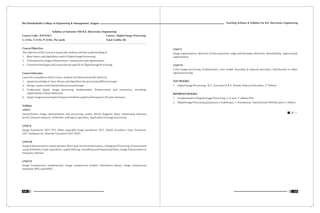 Teaching Scheme & Syllabus For B.E. Electronics Engineering
135
Shri Ramdeobaba College of Engineering & Management, Nagpur
134
Syllabus of Semester VIII B.E. (Electronics Engineering)
Course Code : ENT410-3 Course : Digital Image Processing
L: 4 Hrs, T: 0 Hr, P: 0 Hrs. Per week Total Crédits: 08
Course Objective:
The objective of this course is to provide students with the understanding of
1. Basic theory and algorithms used in Digital Image Processing.
2. Techniques for image enhancement, compression and segmentation.
3. Current technologies and issues that are specific to Digital Image Processing.
Course Outcome:
Upon the completion of this course, students will demonstrate the ability to:
1. Apply knowledge of basic theory and algorithms for processing different images.
2. Design, analyze and interpret the processed image.
3. Understand digital image processing fundamentals: Enhancement and restoration, encoding,
segmentation, feature detection.
4. Apply image processing techniques in both the spatial and frequency (Fourier) domains.
Syllabus
UNIT I
Monochrome image representation and processing system (block diagram), Basic relationship between
pixels, Distance measure, Arithmetic and logical operation, Application of image processing
UNIT II
Image Transforms: DFT, FFT, Other separable image transforms- DCT, Walsh Transform, Haar Transform,
DST, Hadmard, KL, Wavelet Transform:CWT,DWT
UNIT III
Image Enhancement in spatial domain: Basic gray level transformations, Histogram Processing, Enhancement
using Arithmetic/ Logic operations, spatial filtering, smoothing and sharpening filters, Image Enhancement in
Frequency domain
UNIT IV
Image Compression: fundamentals, image compression models, information theory, image compression
standards: JPEG and MPEG.
UNIT V
Image segmentation: detection of discontinuities, edge and boundary detection, thresholding, region based
segmentation
UNIT VI
Color image processing, fundamentals, color model, boundary & regional descriptor, Introduction to video
signal processing.
TEXT BOOKS:
nd
1. Digital Image Processing, R. C. Gonzalez & R. E. Woods, Pearson Education, 2 Edition
REFERENCE BOOKS:
st
1. Fundamentals of Digital Image Processing, A. K. Jain, 1 edition PHI
st
2. DigitalImageProcessing,Jayaraman,S.Esakkirajan,T.Veerakumar,TataMcGraw-HillEducation,1 edition.
 