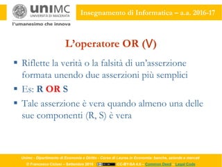 Unimc - Dipartimento di Economia e Diritto - Corso di Laurea in Economia: banche, aziende e mercati
© Francesco Ciclosi – Settembre 2016 CC-BY-SA 4.0 – Common Deed – Legal Code
Insegnamento di Informatica – a.a. 2016-17
L’operatore OR (⋁)
 Riflette la verità o la falsità di un’asserzione
formata unendo due asserzioni più semplici
 Es: R OR S
 Tale asserzione è vera quando almeno una delle
sue componenti (R, S) è vera
 