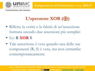 Unimc - Dipartimento di Economia e Diritto - Corso di Laurea in Economia: banche, aziende e mercati
© Francesco Ciclosi – Settembre 2016 CC-BY-SA 4.0 – Common Deed – Legal Code
Insegnamento di Informatica – a.a. 2016-17
L’operatore XOR (⊕)
 Riflette la verità o la falsità di un’asserzione
formata unendo due asserzioni più semplici
 Es: R XOR S
 Tale asserzione è vera quando una delle sue
componenti (R, S) è vera, ma non entrambe
contemporaneamente
 