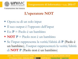 Unimc - Dipartimento di Economia e Diritto - Corso di Laurea in Economia: banche, aziende e mercati
© Francesco Ciclosi – Settembre 2016 CC-BY-SA 4.0 – Common Deed – Legal Code
Insegnamento di Informatica – a.a. 2016-17
L’operatore NOT
 Opera su di un solo input
 Il suo output è l’opposto dell’input
 Es: P = Paolo è un bambino
 NOT P = Paolo non è un bambino
 Se l’input rappresenta la verità/falsità di P (Paolo è
un bambino), l’output rappresenterà la verità/falsità
di NOT P (Paolo non è un bambino)
 