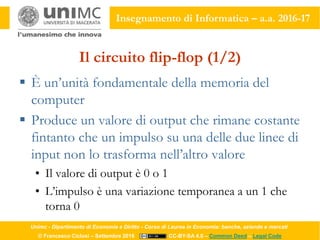 Unimc - Dipartimento di Economia e Diritto - Corso di Laurea in Economia: banche, aziende e mercati
© Francesco Ciclosi – Settembre 2016 CC-BY-SA 4.0 – Common Deed – Legal Code
Insegnamento di Informatica – a.a. 2016-17
Il circuito flip-flop (1/2)
 È un’unità fondamentale della memoria del
computer
 Produce un valore di output che rimane costante
fintanto che un impulso su una delle due linee di
input non lo trasforma nell’altro valore
• Il valore di output è 0 o 1
• L’impulso è una variazione temporanea a un 1 che
torna 0
 