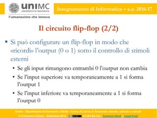 Unimc - Dipartimento di Economia e Diritto - Corso di Laurea in Economia: banche, aziende e mercati
© Francesco Ciclosi – Settembre 2016 CC-BY-SA 4.0 – Common Deed – Legal Code
Insegnamento di Informatica – a.a. 2016-17
Il circuito flip-flop (2/2)
 Si può configurare un flip-flop in modo che
«ricordi» l’output (0 o 1) sotto il controllo di stimoli
esterni
• Se gli input rimangono entrambi 0 l’output non cambia
• Se l’input superiore va temporaneamente a 1 si forma
l’output 1
• Se l’input inferiore va temporaneamente a 1 si forma
l’output 0
 