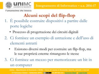 Unimc - Dipartimento di Economia e Diritto - Corso di Laurea in Economia: banche, aziende e mercati
© Francesco Ciclosi – Settembre 2016 CC-BY-SA 4.0 – Common Deed – Legal Code
Insegnamento di Informatica – a.a. 2016-17
Alcuni scopi del flip-flop
1. È possibile costruire dispositivi a partire dalle
porte logiche
• Processo di progettazione dei circuiti digitali
2. Ci fornisce un esempio di astrazione e dell’uso di
elementi astratti
• Esistono diversi modi per costruire un flip-flop, ma
le sue proprietà esterne rimangono le stesse
3. Ci fornisce un mezzo per memorizzare un bit in
un computer
 