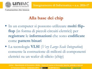 Unimc - Dipartimento di Economia e Diritto - Corso di Laurea in Economia: banche, aziende e mercati
© Francesco Ciclosi – Settembre 2016 CC-BY-SA 4.0 – Common Deed – Legal Code
Insegnamento di Informatica – a.a. 2016-17
Alla base dei chip
 In un computer si possono utilizzare molti flip-
flop (in forma di piccoli circuiti elettrici) per
registrare le informazioni che sono codificate
come pattern binari
 La tecnologia VLSI (Very Large-Scale Integration)
consente la costruzione di milioni di componenti
elettrici su un wafer di silicio (chip)
 