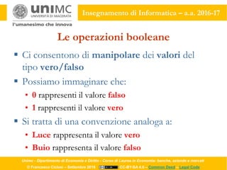 Unimc - Dipartimento di Economia e Diritto - Corso di Laurea in Economia: banche, aziende e mercati
© Francesco Ciclosi – Settembre 2016 CC-BY-SA 4.0 – Common Deed – Legal Code
Insegnamento di Informatica – a.a. 2016-17
Le operazioni booleane
 Ci consentono di manipolare dei valori del
tipo vero/falso
 Possiamo immaginare che:
• 0 rappresenti il valore falso
• 1 rappresenti il valore vero
 Si tratta di una convenzione analoga a:
• Luce rappresenta il valore vero
• Buio rappresenta il valore falso
 