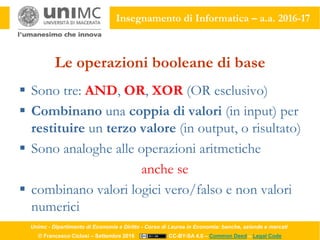 Unimc - Dipartimento di Economia e Diritto - Corso di Laurea in Economia: banche, aziende e mercati
© Francesco Ciclosi – Settembre 2016 CC-BY-SA 4.0 – Common Deed – Legal Code
Insegnamento di Informatica – a.a. 2016-17
Le operazioni booleane di base
 Sono tre: AND, OR, XOR (OR esclusivo)
 Combinano una coppia di valori (in input) per
restituire un terzo valore (in output, o risultato)
 Sono analoghe alle operazioni aritmetiche
anche se
 combinano valori logici vero/falso e non valori
numerici
 