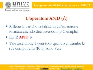 Unimc - Dipartimento di Economia e Diritto - Corso di Laurea in Economia: banche, aziende e mercati
© Francesco Ciclosi – Settembre 2016 CC-BY-SA 4.0 – Common Deed – Legal Code
Insegnamento di Informatica – a.a. 2016-17
L’operatore AND (⋀)
 Riflette la verità o la falsità di un’asserzione
formata unendo due asserzioni più semplici
 Es: R AND S
 Tale asserzione è vera solo quando entrambe le
sue componenti (R, S) sono vere
 