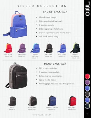 11W W W . O U U L B A G S . C O M
r i b b e d c o l l e c t i o n
LADIES’ BACKPACK
• Ultra-rib nylon design
• Color coordinated backpack
• 5 exterior pockets
• Side magnetic pocket closure
• Internal organization and media sleeve
• Soft touch interior lining
RED / YELLOW
RB6LBP-406
PURPLE / PINK
RB6LBP-413
VIOLET /
LIGHT BLUE
RB6LBP-414
BLACK / GRAY
RB6LBP-403
VIOLET / PINK
RB6LBP-415
HUNTER /
APPLE GREEN
RB6LBP-409
MENS’ BACKPACK
• 20” backpack design
• 5 exterior zipper pockets
• Deluxe internal organization
• Laptop media sleeve
• Rear luggage stackable pass-through sleeve
BLACK
RB6MBP-0
BLACK / GRAY
RB6MBP-404
DARK VIOLET / BLACK
RB6MBP-416
RED / BLACK
RB6MBP-405
 