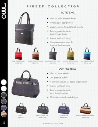 12 W W W . O U U L B A G S . C O M
r i b b e d c o l l e c t i o n
TOTE BAG
• Ultra rib nylon material design
• Tri‑tone color coordination
• Zipper opening for additional security
• Rear luggage stackable
pass‑through design
• Interior soft touch lining
• Convenient carry straps for
hand or shoulder carry
RED / RED / ORANGE
RB6TB-420
DK.BROWN/BROWN/KHAKI
RB6TB-421
BLACK / DARK GRAY / GRAY
RB6TB-424
OLIVE / LT. OLIVE / YELLOW
RB6TB-423
NAVY / BLUE / LT. BLUE
RB6TB-422
DUFFEL BAG
BLACK
RB6MD-0
DARK GRAY / BLACK
RB6MD-418
NAVY / BLACK
RB6MD-408
KHAKI / DARK BROWN / BROWN
RB6MD-419
• Ultra rib nylon exterior
• 20” premium duffel
• 4 external pockets for added organization
• Interior soft touch lining
• Rear luggage stackable
pass–through design
• Multi–color coordinated designs
 
