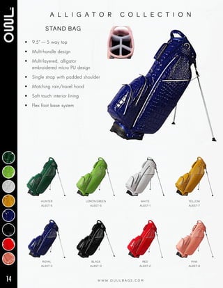 14 W W W . O U U L B A G S . C O M
a l l i g a t o r c o l l e c t i o n
• 9.5” — 5 way top
• Multi‑handle design
• Multi‑layered, alligator
embroidered micro PU design
• Single strap with padded shoulder
• Matching rain/travel hood
• Soft touch interior lining
• Flex foot base system
STAND BAG
ROYAL
AL6ST-3
BLACK
AL6ST-0
RED
AL6ST-2
PINK
AL6ST-8
HUNTER
AL6ST-5
LEMON GREEN
AL6ST-6
WHITE
AL6ST-1
YELLOW
AL6ST-7
 