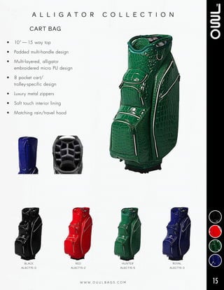 15W W W . O U U L B A G S . C O M
a l l i g a t o r c o l l e c t i o n
• 10” — 15 way top
• Padded multi‑handle design
• Multi‑layered, alligator
embroidered micro PU design
• 8 pocket cart/
trolley‑specific design
• Luxury metal zippers
• Soft touch interior lining
• Matching rain/travel hood
CART BAG
BLACK
AL6CT15-0
RED
AL6CT15-2
HUNTER
AL6CT15-5
ROYAL
AL6CT15-3
 