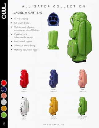 16 W W W . O U U L B A G S . C O M
a l l i g a t o r c o l l e c t i o n
• 9” — 5 way top
• Full length dividers
• Multi‑layered, alligator
embroidered micro PU design
• 7 pocket cart/
trolley‑specific design
• Luxury metal zippers
• Soft touch interior lining
• Matching rain/travel hood
LADIES ‘A’ CART BAG
WHITE
AL6LCT-1
YELLOW
AL6LCT-7
LEMON GREEN
AL6LCT-6
RED
AL6LCT-2
ROYAL
AL6LCT-3
PINK
AL6LCT-8
 