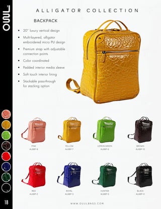 18 W W W . O U U L B A G S . C O M
a l l i g a t o r c o l l e c t i o n
• 20” luxury vertical design
• Multi‑layered, alligator
embroidered micro PU design
• Premium strap with adjustable
connection points
• Color coordinated
• Padded interior media sleeve
• Soft touch interior lining
• Stackable pass‑through
for stacking option
BACKPACK
RED
AL6BP-2
ROYAL
AL6BP-3
HUNTER
AL6BP-5
BLACK
AL6BP-0
PINK
AL6BP-8
YELLOW
AL6BP-7
LEMON GREEN
AL6BP-6
BROWN
AL6BP-12
 