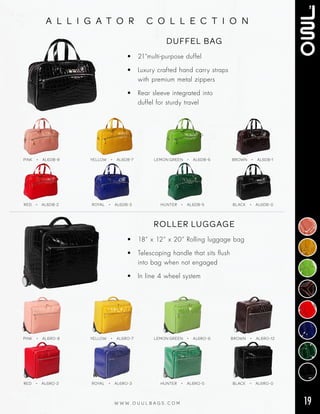 19W W W . O U U L B A G S . C O M
a l l i g a t o r c o l l e c t i o n
DUFFEL BAG
• 21”multi‑purpose duffel
• Luxury crafted hand carry straps
with premium metal zippers
• Rear sleeve integrated into
duffel for sturdy travel
RED  • AL6DB-2 ROYAL  • AL6DB-3 HUNTER  • AL6DB-5 BLACK  • AL6DB-0
PINK  • AL6DB-8 YELLOW  • AL6DB-7 LEMON GREEN  • AL6DB-6 BROWN  • AL6DB-1
ROLLER LUGGAGE
• 18” x 12” x 20” Rolling luggage bag
• Telescoping handle that sits flush
into bag when not engaged
• In line 4 wheel system
RED  • AL6RO-2 ROYAL  • AL6RO-3 HUNTER  • AL6RO-5 BLACK  • AL6RO-0
PINK  • AL6RO-8 YELLOW  • AL6RO-7 LEMON GREEN  • AL6RO-6 BROWN  • AL6RO-12
 