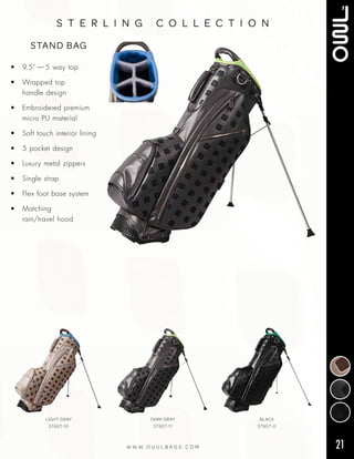 21W W W . O U U L B A G S . C O M
s t e r l i n g c o l l e c t i o n
• 9.5” — 5 way top
• Wrapped top
handle design
• Embroidered premium
micro PU material
• Soft touch interior lining
• 5 pocket design
• Luxury metal zippers
• Single strap
• Flex foot base system
• Matching
rain/travel hood
STAND BAG
LIGHT GRAY
ST6ST-10
DARK GRAY
ST6ST-11
BLACK
ST6ST-0
 