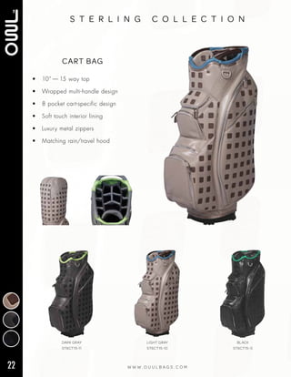 22 W W W . O U U L B A G S . C O M
s t e r l i n g c o l l e c t i o n
• 10” — 15 way top
• Wrapped multi‑handle design
• 8 pocket cart‑specific design
• Soft touch interior lining
• Luxury metal zippers
• Matching rain/travel hood
CART BAG
DARK GRAY
ST6CT15-11
LIGHT GRAY
ST6CT15-10
BLACK
ST6CT15-0
 