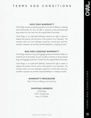 23W W W . O U U L B A G S . C O M
t e r m s a n d c o n d i t i o n s
termsandconditions
GOLF BAG WARRANTY
OUUL Bags warrants its golf bag products to be free of defects in materials
and workmanship. As such we offer a warranty on the purchased golf
bag product for one year from the original date of purchase.
OUUL Bags or an authorized distributor reserves the right to repair or
replace the product with the same or like product at our discretion. This
warranty does not cover damage caused by normal wear and tear,
accident, improper use and the natural breakdown or fading of colors.
BAG AND LUGGAGE WARRANTY
OUUL Bags warrants its bag and luggage products to be free of defects in
materials and workmanship. As such we offer a warranty on the purchased
bags and luggage product for 3 years from the original date of purchase.
OUUL Bags or an authorized distributor reserves the right to repair or
replace the product with the same or like product at our discretion. This
warranty does not cover damage caused by normal wear and tear,
accident, improper use and the natural breakdown or fading of colors.
WARRANTY PROCEDURE
http://www.ouulbags.com/warranty
SHIPPING ADDRESS
OUUL Bags
17071 Murphy Ave.
Irvine, CA 92614
 