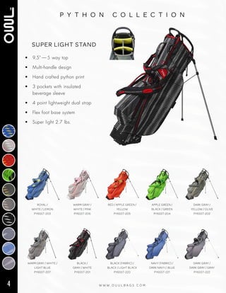4 W W W . O U U L B A G S . C O M
p y t h o n c o l l e c t i o n
• 9.5” — 5 way top
• Multi‑handle design
• Hand crafted python print
• 3 pockets with insulated
beverage sleeve
• 4 point lightweight dual strap
• Flex foot base system
• Super light 2.7 lbs.
SUPER LIGHT STAND
WARM GRAY / WHITE /
LIGHT BLUE
PY6SST-207
BLACK /
GRAY / WHITE
PY6SST-201
BLACK (FABRIC) /
BLACK / LIGHT BLACK
PY6SST-220
NAVY (FABRIC) /
DARK NAVY / BLUE
PY6SST-221
DARK GRAY /
DARK GRAY / GRAY
PY6SST-222
ROYAL /
WHITE / LEMON
PY6SST-203
WARM GRAY /
WHITE / PINK
PY6SST-206
RED / APPLE GREEN /
YELLOW
PY6SST-205
APPLE GREEN /
BLACK / GREEN
PY6SST-204
DARK GRAY /
YELLOW / OLIVE
PY6SST-202
 