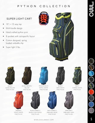 5W W W . O U U L B A G S . C O M
p y t h o n c o l l e c t i o n
• 10” — 15 way top
• Multi‑handle design
• Hand crafted python print
• 8 pockets with cart‑specific layout
• Custom designed, spring
loaded umbrella clip
• Super light 5 lbs.
SUPER LIGHT CART
BLACK /
OLIVE / YELLOW
PY6CT15-209
BLACK / BROWN /
YELLOW
PY6CT15-213
PROCESS BLUE /
ROYAL / WHITE
PY6CT15-208
BLACK /
GRAY / WHITE
PY6CT15-212
NAVY /
CITRINE / WHITE
PY6CT15-211
ORANGE /
VIOLET / WHITE
PY6CT15-210
BLACK (FABRIC) /
BLACK / LIGHT BLACK
PY6CT15-220
NAVY (FABRIC) /
DARK NAVY / BLUE
PY6CT15-221
DARK GRAY /
DARK GRAY / GRAY
PY6CT15-222
 