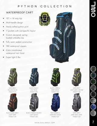 7W W W . O U U L B A G S . C O M
p y t h o n c o l l e c t i o n
• 10” — 14 way top
• Multi‑handle design
• Hand crafted python print
• 7 pockets with cart‑specific layout
• Custom designed, spring
loaded umbrella clip
• Fully seam sealed construction
• YKK waterproof zippers
• Color coordinated
waterproof rain hood
• Super light 5 lbs.
WATERPROOF CART
BLACK / DARK GRAY /
LIGHT GRAY
PY6WCT-214
BLACK (FABRIC) / BLACK /
LIGHT BLACK
PY6WCT-220
NAVY (FABRIC) /
DARK NAVY / BLUE
PY6WCT-221
DARK GRAY /
DARK GRAY / GRAY
PY6WCT-222
DARK GRAY /
YELLOW / OLIVE
PY6WCT-217
BLACK / BLUE /
LIGHT BLUE
PY6WCT-216
BLACK / GREEN /
DARK GREEN
PY6WCT-215
DARK GRAY /
LIGHT GRAY / ORCHID
PY6WCT-218
 