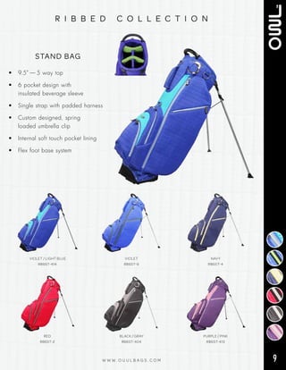 9W W W . O U U L B A G S . C O M
r i b b e d c o l l e c t i o n
• 9.5” — 5 way top
• 6 pocket design with
insulated beverage sleeve
• Single strap with padded harness
• Custom designed, spring
loaded umbrella clip
•  Internal soft touch pocket lining
• Flex foot base system
STAND BAG
RED
RB6ST-2
BLACK / GRAY
RB6ST-404
PURPLE / PINK
RB6ST-413
VIOLET / LIGHT BLUE
RB6ST-414
VIOLET
RB6ST-9
NAVY
RB6ST-4
 