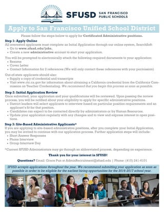 Apply to San Francisco Unified School District
Please follow the steps below to apply for Certificated Administrative positions.
Step 1: Apply Online
All interested applicants must complete an Initial Application through our online system, SearchSoft:
 Go to www.sfusd.edu/jobs.
 Create a new administrative account to start your application.
You will be prompted to electronically attach the following required documents to your application:
 Resume
 Cover Letter
 Contact Information for 2 references (We will only contact these references with your permission)
Out-of-state applicants should also:
 Supply a copy of credential and transcripts
 Visit www.ctc.ca.gov for information about obtaining a California credential from the California Com-
mission on Teacher Credentialing. We recommend that you begin this process as soon as possible.
Step 2: Initial Application Review
Once submitted, your application and your qualifications will be reviewed. Upon passing the review
process, you will be notified about your eligibility to apply for specific administrative positions.
 District leaders will select applicants to interview based on particular position requirements and an
applicant’s fit for that position.
 Candidates can expect to be contacted directly by administrators or by Human Resources.
 Update your application regularly with any changes and to view and express interest in open posi-
tions.
Step 3: Site-Based Administrative Applicants*
If you are applying to site-based administrative positions, after you complete your Initial Application,
you may be invited to continue with our application process. Further application steps will include:
 Short Answer Responses
 Phone Interview
 Group Interview Day
*Current SFUSD Administrators may go through an abbreviated process, depending on experience.
SFUSD accepts applications throughout the year. We recommend submitting your application as soon as
possible in order to be eligible for the earliest hiring opportunities for the 2016-2017 school year.
Questions? Email: Grace Pun at AdminRecruitment@sfusd.edu | Phone: (415) 241-6101
Thank you for your interest in SFUSD!
 