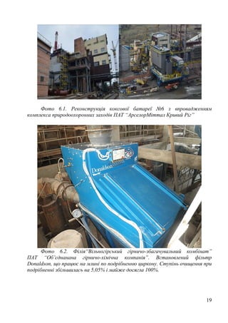 19
Фото 6.1. Реконструкція коксової батареї №6 з впровадженням
комплекса природоохоронних заходів ПАТ “АрселорМіттал Кривий Ріг”
Фото 6.2. Філія“Вільногірський гірничо-збагачувальний комбінат”
ПАТ “Об’єднанана гірничо-хімічна компанія”. Встановлений фільтр
Donaldson, що працює на млині по подрібненню циркону. Ступінь очищення при
подрібненні збільшилась на 5,05% і майже досягла 100%.
 