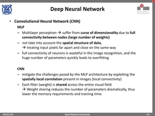 Seoul National University
Deep Neural Network
2016/11/16 - 21 -
• Convolutional Neural Network (CNN)
MLP
– Multilayer perceptron  suffer from curse of dimensionality due to full
connectivity between nodes (large number of weights)
– not take into account the spatial structure of data,
 treating input pixels far apart and close on the same way
– full connectivity of neurons is wasteful in the image recognition, and the
huge number of parameters quickly leads to overfitting
CNN
– mitigate the challenges posed by the MLP architecture by exploiting the
spatially local correlation present in images (local connectivity)
– Each filter (weight) is shared across the entire visual field
 Weight sharing reduces the number of parameters dramatically, thus
lower the memory requirements and training time.
 
