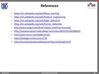 Seoul National University
References
2016/11/16 - 40 -
– https://en.wikipedia.org/wiki/Deep_learning
– https://en.wikipedia.org/wiki/Feature_engineering
– https://en.wikipedia.org/wiki/Edge_detection
– https://en.wikipedia.org/wiki/Corner_detection
– http://www.erogol.com/brief-history-machine-learning/
– http://vaaaaaanquish.hatenablog.com/entry/2015/01/26/060622
– http://yann.lecun.com/exdb/mnist/
– http://darkpgmr.tistory.com/116
– http://neuralnetworksanddeeplearning.com/chap6.html
 