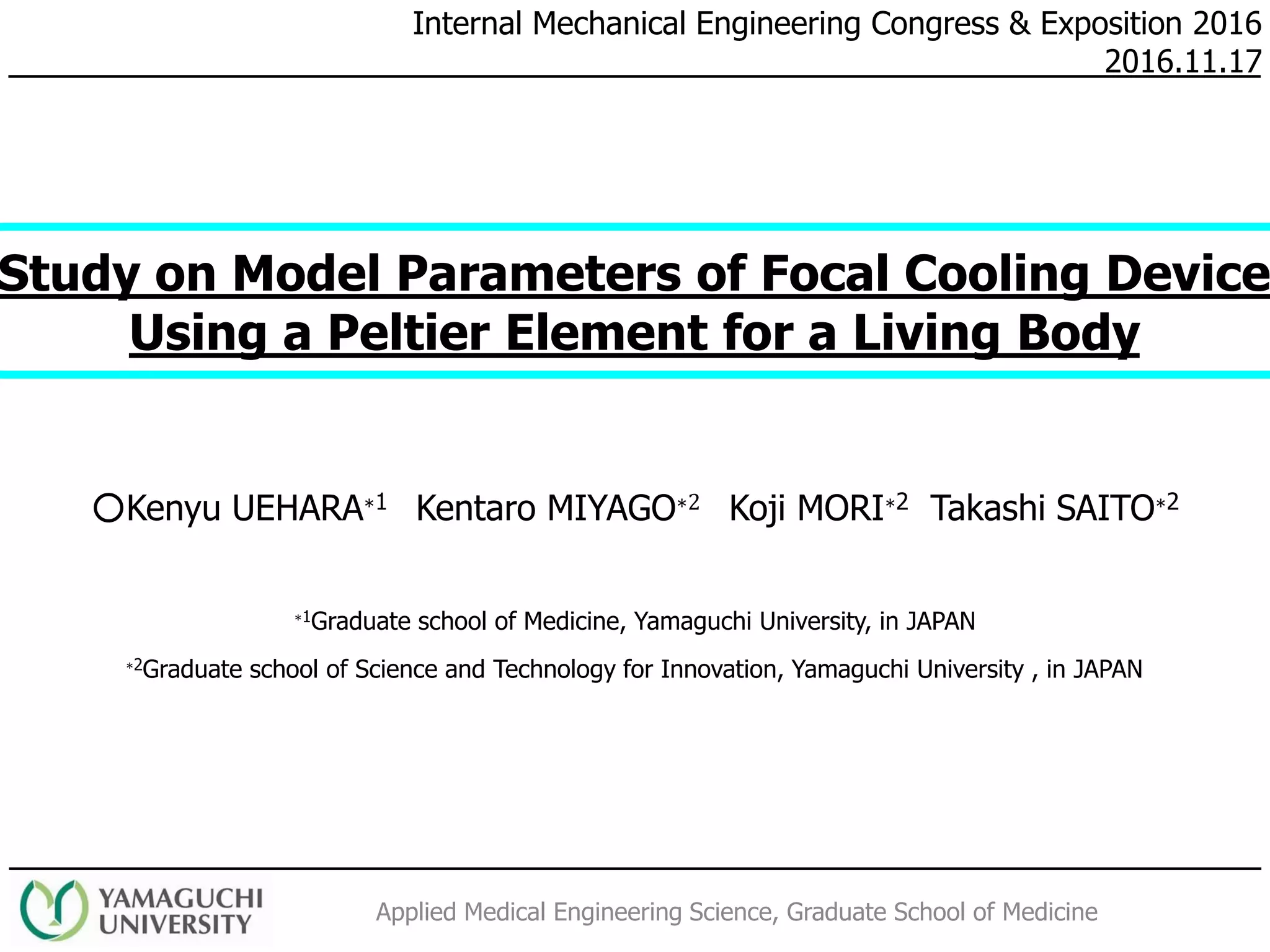 Applied Medical Engineering Science, Graduate School of Medicine
Internal Mechanical Engineering Congress & Exposition 2016
2016.11.17
Study on Model Parameters of Focal Cooling Device
Using a Peltier Element for a Living Body
○Kenyu UEHARA∗1 Kentaro MIYAGO∗2 Koji MORI∗2 Takashi SAITO∗2
∗1Graduate school of Medicine, Yamaguchi University, in JAPAN
∗2Graduate school of Science and Technology for Innovation, Yamaguchi University , in JAPAN
 