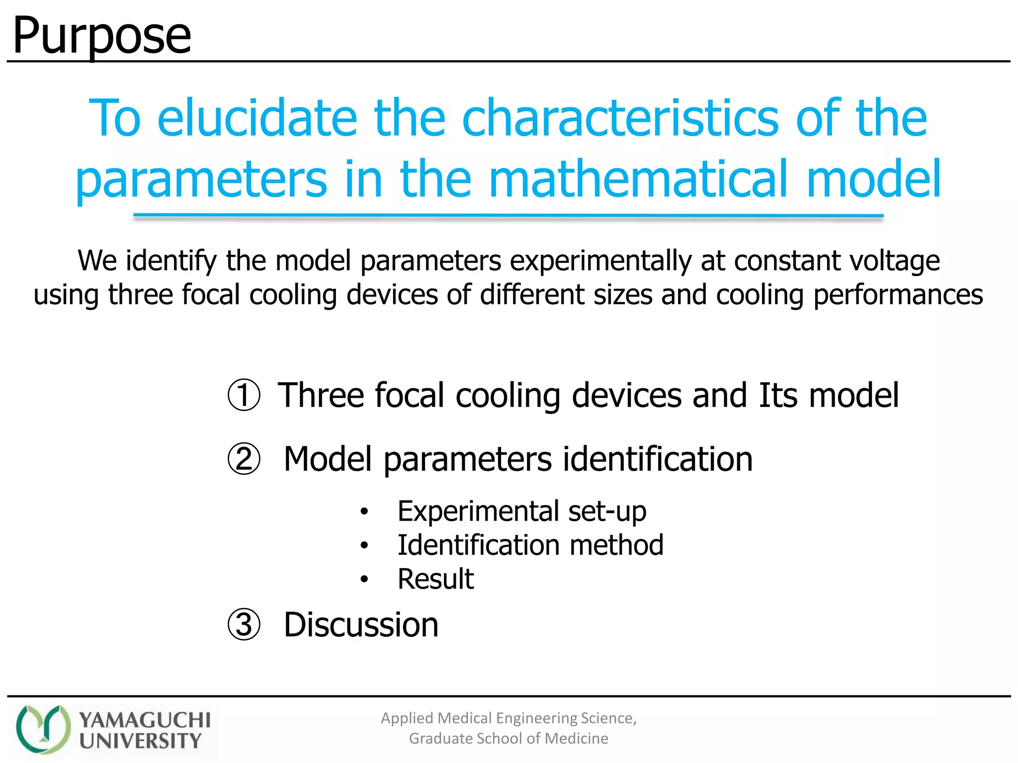 We identify the model parameters experimentally at constant voltage
using three focal cooling devices of different sizes and cooling performances
② Model parameters identification
③ Discussion
• Experimental set-up
• Identification method
• Result
Purpose
To elucidate the characteristics of the
parameters in the mathematical model
Applied Medical Engineering Science,
Graduate School of Medicine
① Three focal cooling devices and Its model
 