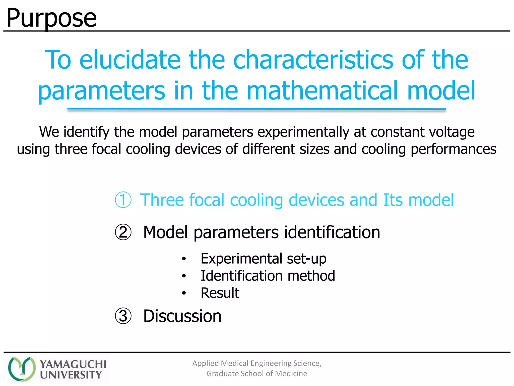 ① Three focal cooling devices and Its model
② Model parameters identification
③ Discussion
• Experimental set-up
• Identification method
• Result
Purpose
Applied Medical Engineering Science,
Graduate School of Medicine
We identify the model parameters experimentally at constant voltage
using three focal cooling devices of different sizes and cooling performances
To elucidate the characteristics of the
parameters in the mathematical model
 