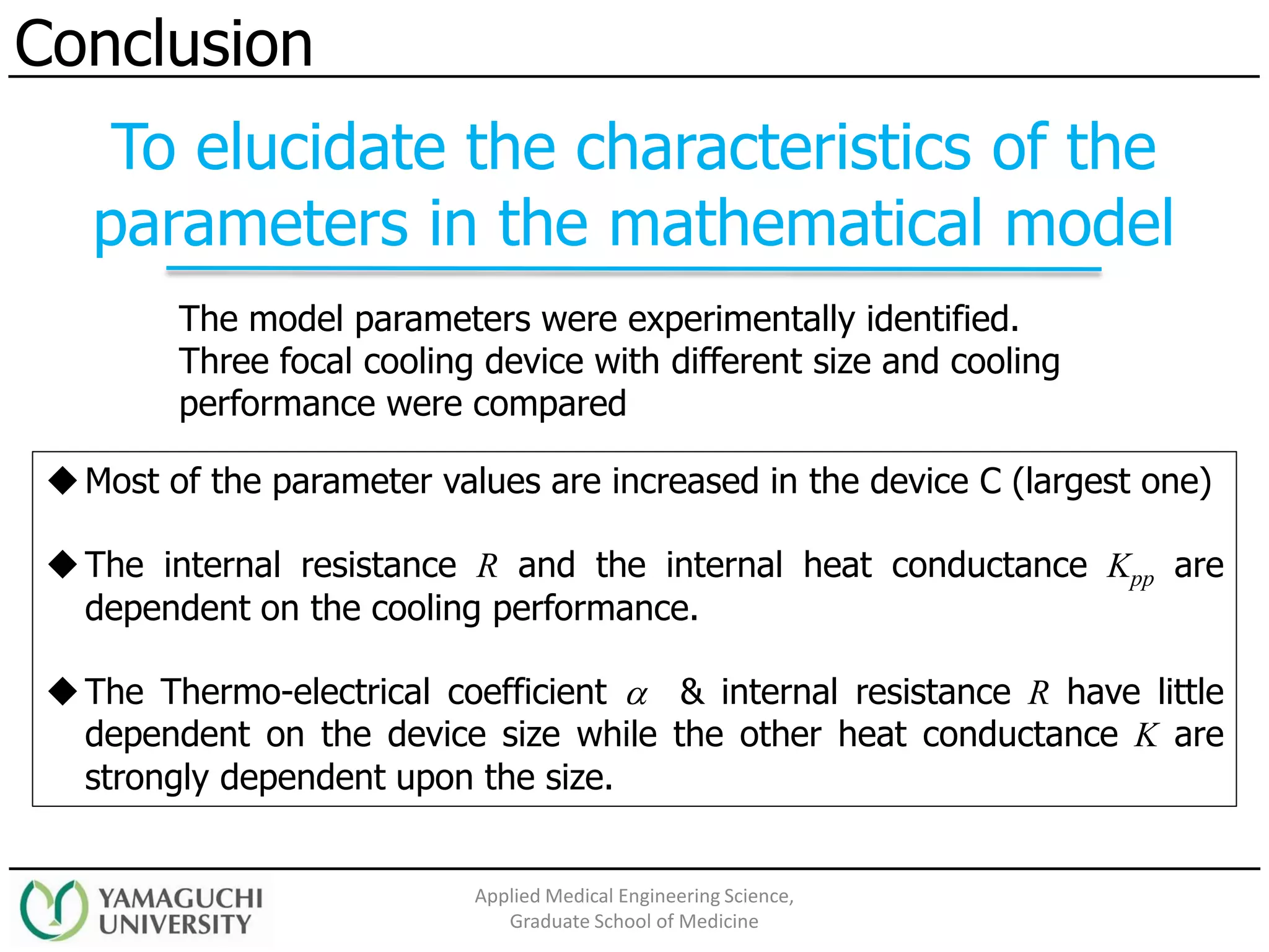 The model parameters were experimentally identified.
Three focal cooling device with different size and cooling
performance were compared
Conclusion
Applied Medical Engineering Science,
Graduate School of Medicine
◆Most of the parameter values are increased in the device C (largest one)
◆The internal resistance R and the internal heat conductance Kpp are
dependent on the cooling performance.
◆The Thermo-electrical coefficient  & internal resistance R have little
dependent on the device size while the other heat conductance K are
strongly dependent upon the size.
To elucidate the characteristics of the
parameters in the mathematical model
 