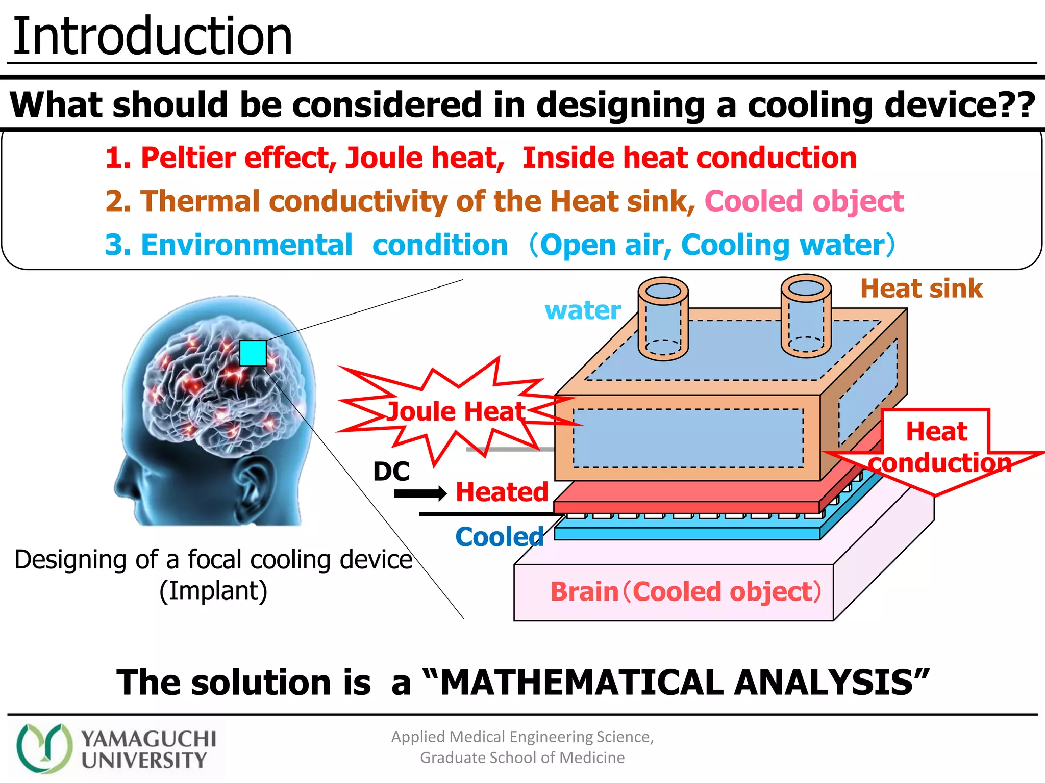 Introduction
Applied Medical Engineering Science,
Graduate School of Medicine
DC
Heated
Cooled
water
Heat sink
Brain（Cooled object）
Designing of a focal cooling device
(Implant)
1. Peltier effect, Joule heat, Inside heat conduction
2. Thermal conductivity of the Heat sink, Cooled object
3. Environmental condition （Open air, Cooling water）
The solution is a “MATHEMATICAL ANALYSIS”
What should be considered in designing a cooling device??
Joule Heat
Heat
conduction
 