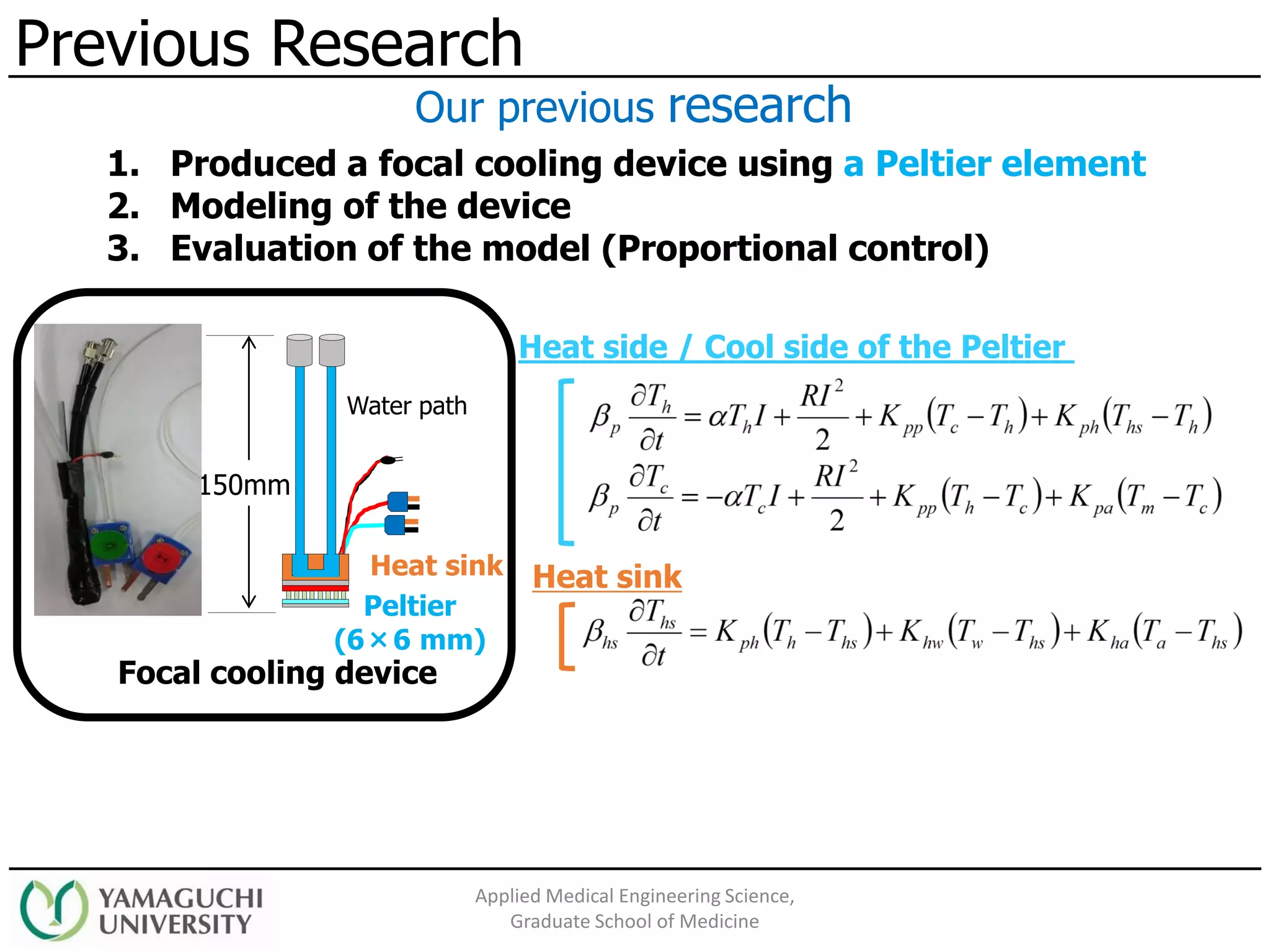 Previous Research
Applied Medical Engineering Science,
Graduate School of Medicine
1. Produced a focal cooling device using a Peltier element
2. Modeling of the device
3. Evaluation of the model (Proportional control)
Our previous research
Heat sink
Peltier
(6×6 mm)
150mm
Water path
Focal cooling device
Heat side / Cool side of the Peltier
Heat sink
 