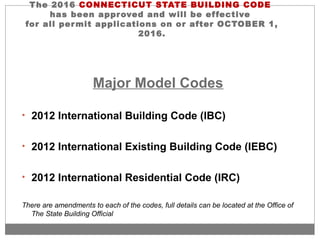 The 2016 CONNECTICUT STATE BUILDING CODE
has been approved and will be effective
for all permit applications on or after OCTOBER 1,
2016.
Major Model Codes
• 2012 International Building Code (IBC)
• 2012 International Existing Building Code (IEBC)
• 2012 International Residential Code (IRC)
There are amendments to each of the codes, full details can be located at the Office of
The State Building Official
 