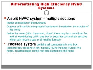 Differentiating High Efficiency HVAC
Systems
A split HVAC system - multiple sections
Indoor coil section in the ductwork
Outdoor coil section (compressor/condenser) installed on the outside of
the home
Inside the home (attic, basement, closet) there may be a combined fan
and air conditioning coil in one box or separate coil and fan sections
which can house a gas or oil heating furnace
 Package system contains all components in one box
(compressor, condenser, fan) typically found installed outside the
home, in some cases on the roof and ducted into the home
 