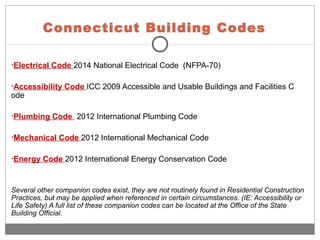 Connecticut Building Codes
•Electrical Code 2014 National Electrical Code (NFPA-70)
•Accessibility Code ICC 2009 Accessible and Usable Buildings and Facilities C
ode
•Plumbing Code 2012 International Plumbing Code
•Mechanical Code 2012 International Mechanical Code
•Energy Code 2012 International Energy Conservation Code
Several other companion codes exist, they are not routinely found in Residential Construction
Practices, but may be applied when referenced in certain circumstances. (IE: Accessibility or
Life Safety) A full list of these companion codes can be located at the Office of the State
Building Official.
 