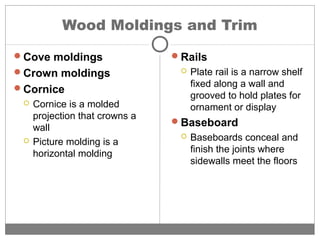 Wood Moldings and Trim
Cove moldings
Crown moldings
Cornice
 Cornice is a molded
projection that crowns a
wall
 Picture molding is a
horizontal molding
Rails
 Plate rail is a narrow shelf
fixed along a wall and
grooved to hold plates for
ornament or display
Baseboard
 Baseboards conceal and
finish the joints where
sidewalls meet the floors
 