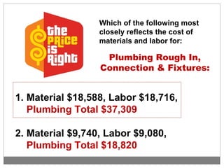 Which of the following most
closely reflects the cost of
materials and labor for:
Plumbing Rough In,
Connection & Fixtures:
1. Material $18,588, Labor $18,716,
Plumbing Total $37,309
2. Material $9,740, Labor $9,080,
Plumbing Total $18,820
 