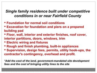 Single family residence built under competitive
conditions in or near Fairfield County
 Foundation for normal soil conditions
 Excavation for foundation and piers on a prepared
building pad
 Floor, wall, interior and exterior finishes, roof cover,
interior partitions, doors, windows, trim
 Electric wiring and fixtures
 Rough and finish plumbing, built-in appliances
 Supervision, design fees, permits, utility hook-ups, the
contractor's contingency, overhead and profit.
*Add the cost of the land, government-mandated site development
fees and the cost of bringing utility lines to the site
 