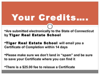 Your Credits….
Are submitted electronically to the State of Connecticut
by Tiger Real Estate School
Tiger Real Estate School will email you a
Certificate of Completion within 14 days
Please make sure we don’t land in “spam” and be sure
to save your Certificate where you can find it
There is a $25.00 fee to reissue a Certificate
 
