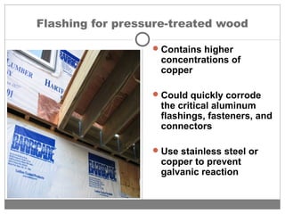 Flashing for pressure-treated wood
Contains higher
concentrations of
copper
Could quickly corrode
the critical aluminum
flashings, fasteners, and
connectors
Use stainless steel or
copper to prevent
galvanic reaction
 