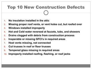 Top 10 New Construction Defects
1. No insulation installed in the attic
2. Missing proper roof vents, or vent holes cut, but roofed over
3. Windows installed improperly
4. Hot and Cold water reversed at faucets, tubs, and showers
5. Drains clogged with debris from construction process
6. Inoperable or missing GFCI’s in required areas
7. Heat vents missing, not connected
8. Cut trusses in roof or floor trusses
9. Tempered glass missing in required areas
10. Improperly installed roofing, flashing, or roof jacks
 