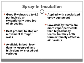 Spray-In Insulation
Good R-values-up to 6.5
per inch-do an
exceptionally good job
of air sealing
Best product to stop air
movement through
walls
Available in both low-
density, open-cell and
high-density, closed-cell
varieties
Applied with specialized
spray equipment
Low-density foams are
more vapor permeable
than high-density
foams, but they both
form extremely effective
air barriers
 