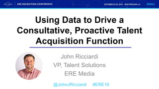 Using Data to Drive a
Consultative, Proactive Talent
Acquisition Function
John Ricciardi
VP, Talent Solutions
ERE Media
@JohnJRicciardi #ERE16
 